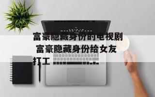 富豪隐藏身份的电视剧 富豪隐藏身份给女友打工