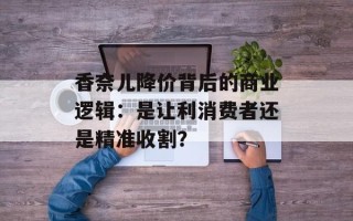 香奈儿降价背后的商业逻辑：是让利消费者还是精准收割？