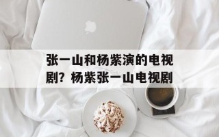 张一山和杨紫演的电视剧？杨紫张一山电视剧