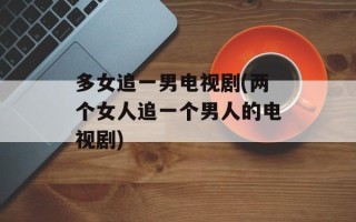 多女追一男电视剧(两个女人追一个男人的电视剧)