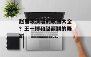 赵丽颖演唱的歌曲大全？王一博和赵丽颖的舞蹈