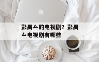 彭禺厶的电视剧？彭禺厶电视剧有哪些