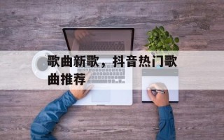 歌曲新歌，抖音热门歌曲推荐