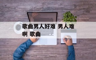 歌曲男人好难 男人难啊 歌曲