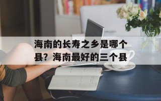 海南的长寿之乡是哪个县？海南最好的三个县