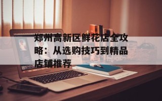 郑州高新区鲜花店全攻略：从选购技巧到精品店铺推荐