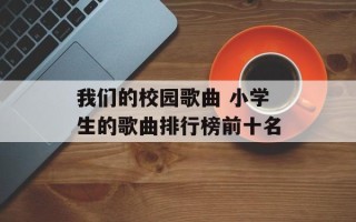 我们的校园歌曲 小学生的歌曲排行榜前十名