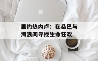 里约热内卢：在桑巴与海浪间寻找生命狂欢