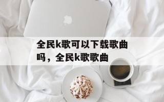 全民k歌可以下载歌曲吗，全民k歌歌曲