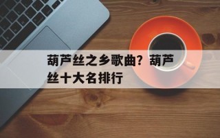 葫芦丝之乡歌曲？葫芦丝十大名排行