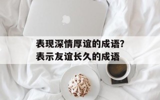 表现深情厚谊的成语？表示友谊长久的成语