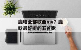 鹿晗全部歌曲mv？鹿晗最好听的五首歌
