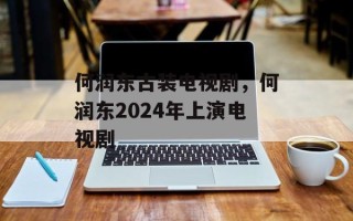 何润东古装电视剧，何润东2024年上演电视剧