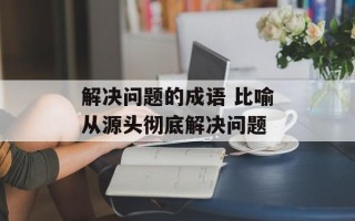 解决问题的成语 比喻从源头彻底解决问题