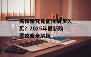 高铁票究竟能提前多久买？2025年最新购票攻略全解析