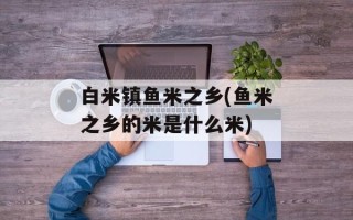 白米镇鱼米之乡(鱼米之乡的米是什么米)