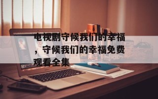 电视剧守候我们的幸福，守候我们的幸福免费观看全集
