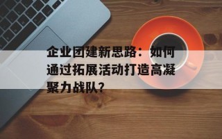 企业团建新思路：如何通过拓展活动打造高凝聚力战队？