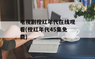 电视剧橙红年代在线观看(橙红年代45集免费)