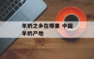 羊奶之乡在哪里 中国羊奶产地
