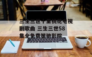 三生三世十里桃花电视剧歌曲 三生三世58集全免费策驰影院