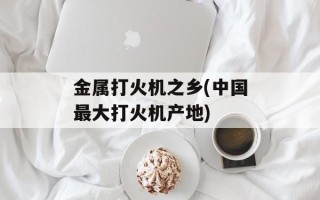 金属打火机之乡(中国最大打火机产地)