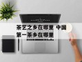 茶艺之乡在哪里 中国第一茶乡在哪里