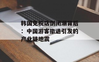 韩国免税店倒闭潮背后：中国游客撤退引发的产业链地震