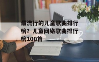 最流行的儿童歌曲排行榜？儿童网络歌曲排行榜100首