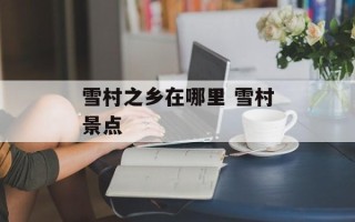 雪村之乡在哪里 雪村景点