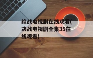 绝战电视剧在线观看(决战电视剧全集35在线观看)