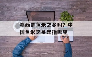 鸡西是鱼米之乡吗？中国鱼米之乡是指哪里