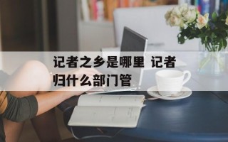 记者之乡是哪里 记者归什么部门管