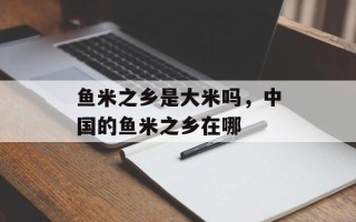 鱼米之乡是大米吗，中国的鱼米之乡在哪
