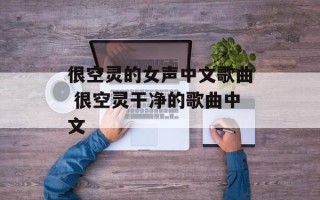 很空灵的女声中文歌曲 很空灵干净的歌曲中文
