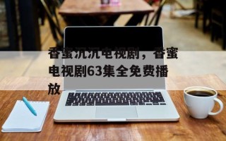 香蜜沉沉电视剧，香蜜电视剧63集全免费播放
