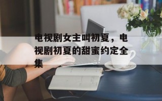 电视剧女主叫初夏，电视剧初夏的甜蜜约定全集