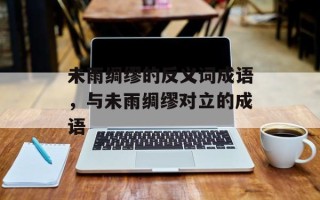 未雨绸缪的反义词成语，与未雨绸缪对立的成语