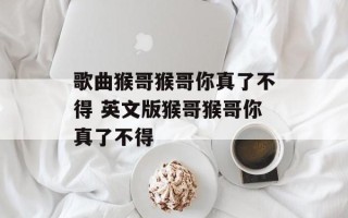 歌曲猴哥猴哥你真了不得 英文版猴哥猴哥你真了不得