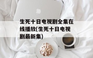 生死十日电视剧全集在线播放(生死十日电视剧最新集)