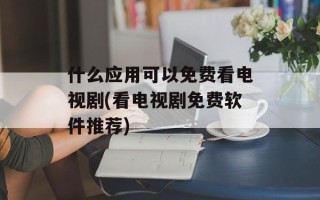 什么应用可以免费看电视剧(看电视剧免费软件推荐)