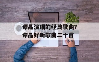 谭晶演唱的经典歌曲？谭晶好听歌曲二十首