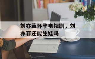刘亦菲怀孕电视剧，刘亦菲还能生娃吗