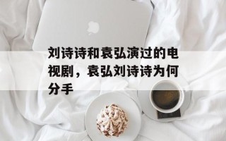 刘诗诗和袁弘演过的电视剧，袁弘刘诗诗为何分手