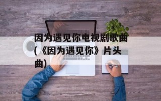 因为遇见你电视剧歌曲(《因为遇见你》片头曲)