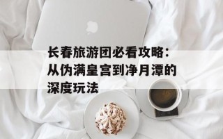 长春旅游团必看攻略：从伪满皇宫到净月潭的深度玩法