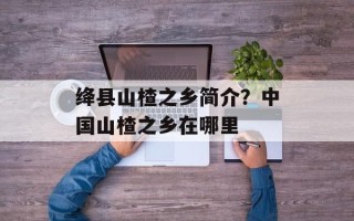 绛县山楂之乡简介？中国山楂之乡在哪里