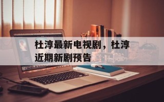 杜淳最新电视剧，杜淳近期新剧预告