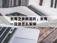 长寿之乡旅游片，长寿一日游怎么安排