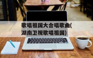 歌唱祖国大合唱歌曲(湖南卫视歌唱祖国)